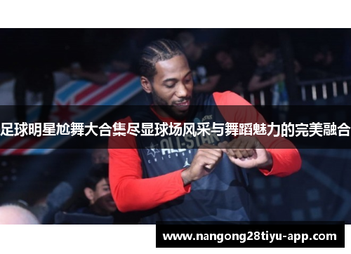 足球明星尬舞大合集尽显球场风采与舞蹈魅力的完美融合